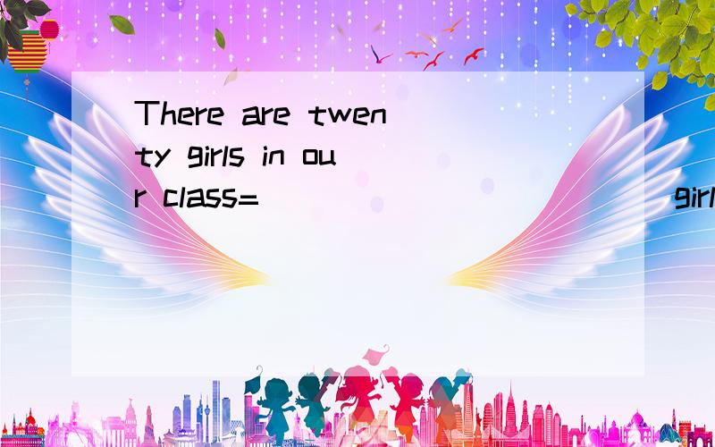 There are twenty girls in our class=___ ____ ____ girls in o