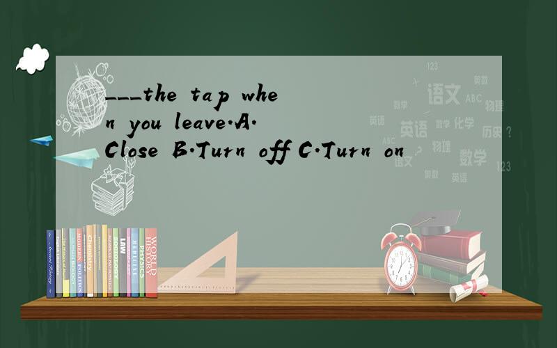 ___the tap when you leave.A.Close B.Turn off C.Turn on