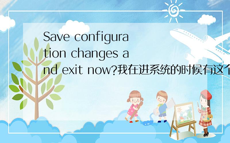 Save configuration changes and exit now?我在进系统的时候有这个提示 还有我进系统