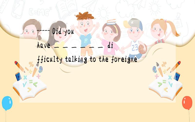----- Did you have ______ difficulty talking to the foreigne