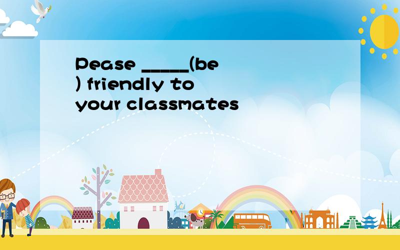 Pease _____(be) friendly to your classmates
