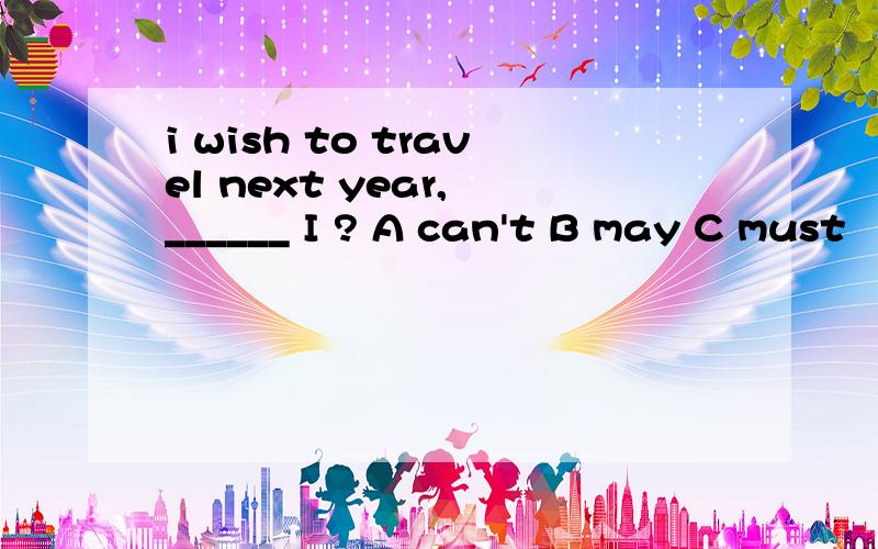 i wish to travel next year, ______ I ? A can't B may C must