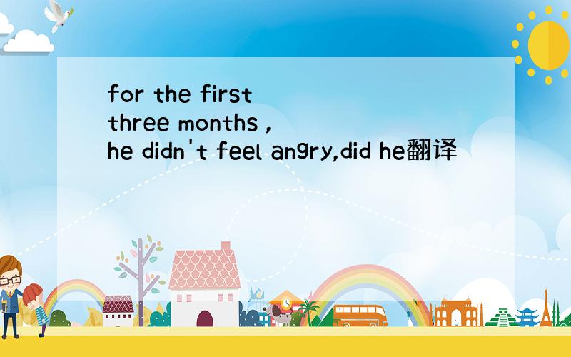 for the first three months ,he didn't feel angry,did he翻译