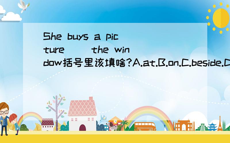 She buys a picture( ）the window括号里该填啥?A.at.B.on.C.beside.D.t