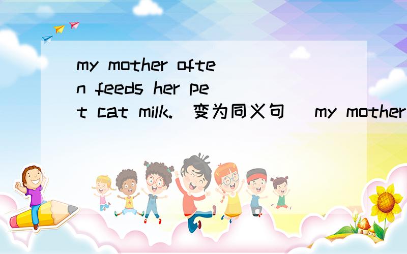 my mother often feeds her pet cat milk.(变为同义句） my mother oft