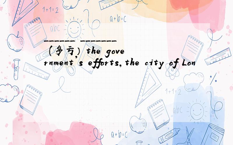 ______ _______ (多亏） the government's efforts,the city of Lon