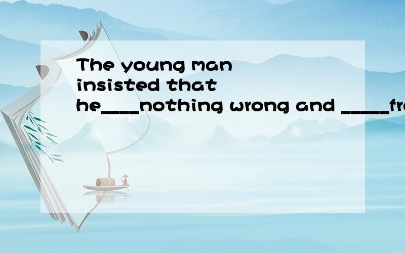 The young man insisted that he____nothing wrong and _____fre