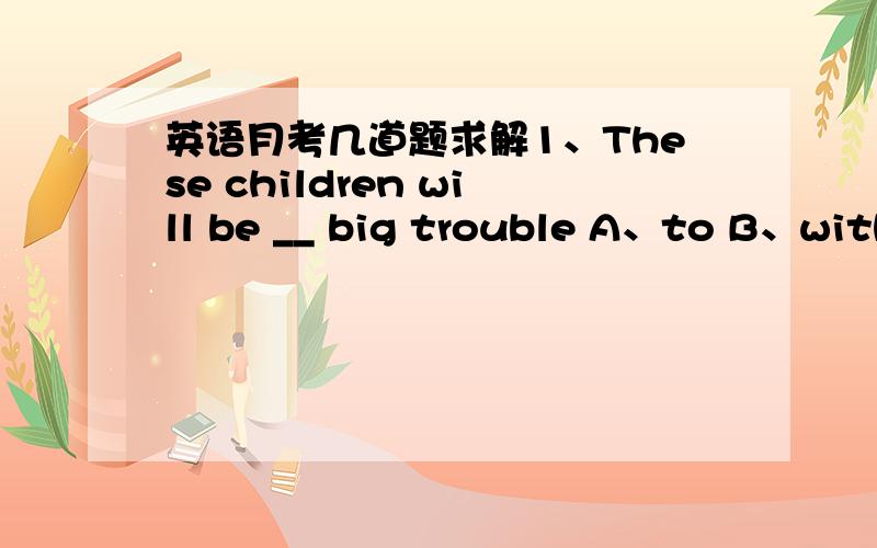 英语月考几道题求解1、These children will be __ big trouble A、to B、with