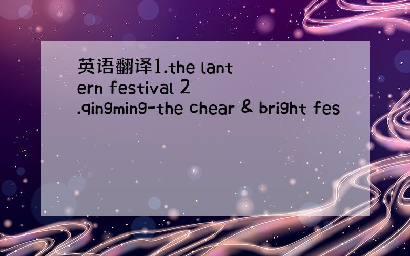 英语翻译1.the lantern festival 2.qingming-the chear & bright fes