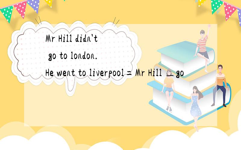 Mr Hill didn't go to london.He went to liverpool=Mr Hill ＿go