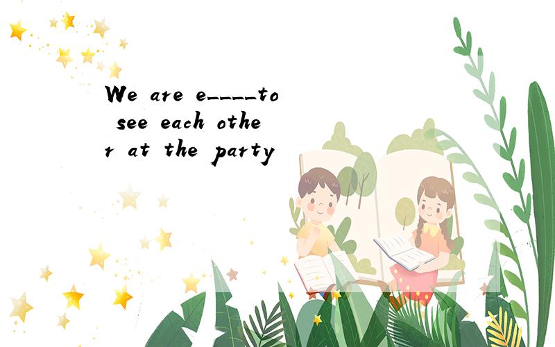 We are e____to see each other at the party