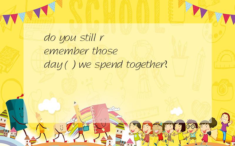 do you still remember those day( ) we spend together?