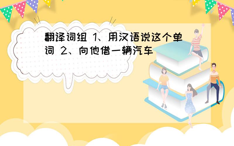 翻译词组 1、用汉语说这个单词 2、向他借一辆汽车