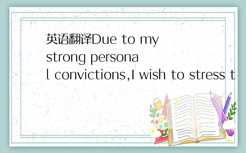 英语翻译Due to my strong personal convictions,I wish to stress t