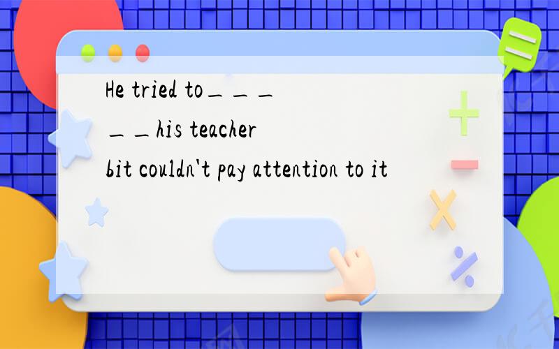 He tried to_____his teacher bit couldn't pay attention to it