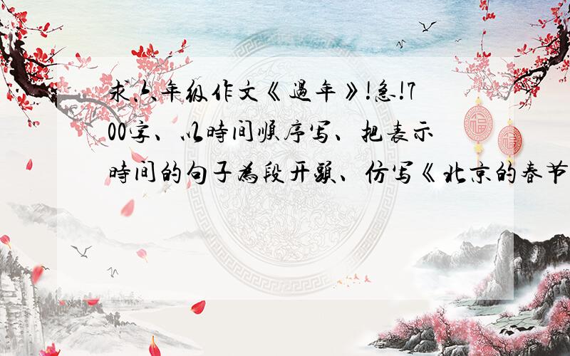 求六年级作文《过年》!急!700字、以时间顺序写、把表示时间的句子为段开头、仿写《北京的春节》