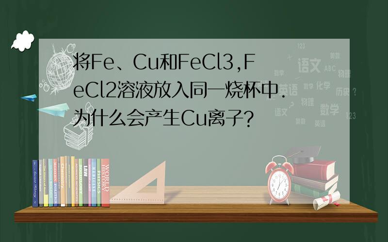 将Fe、Cu和FeCl3,FeCl2溶液放入同一烧杯中.为什么会产生Cu离子?