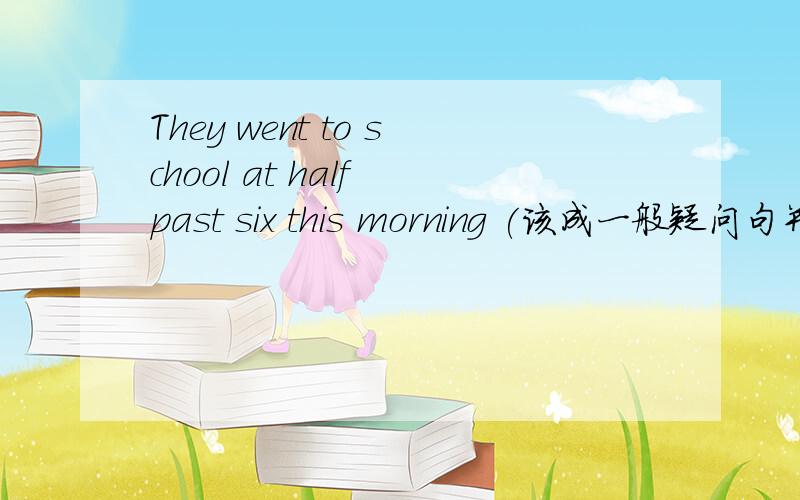 They went to school at half past six this morning (该成一般疑问句并回