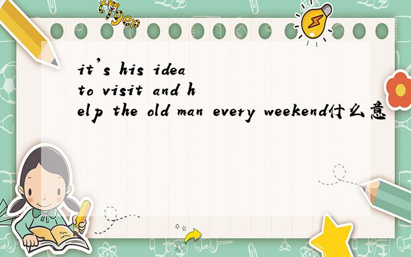 it's his idea to visit and help the old man every weekend什么意