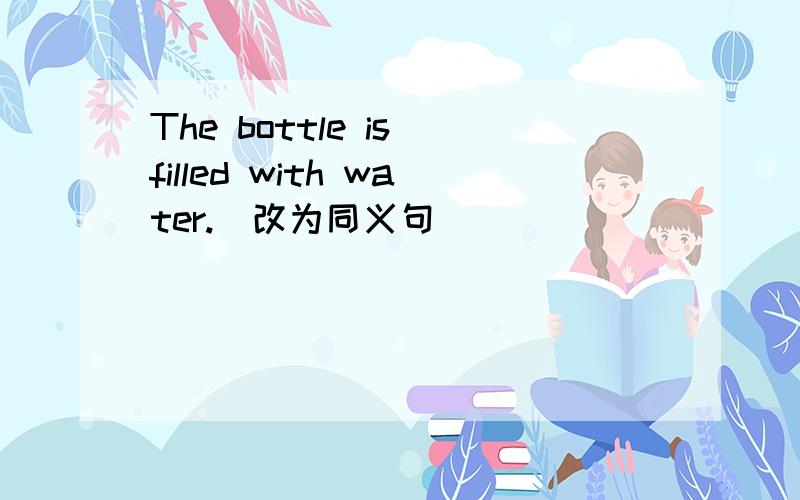 The bottle is filled with water.(改为同义句）