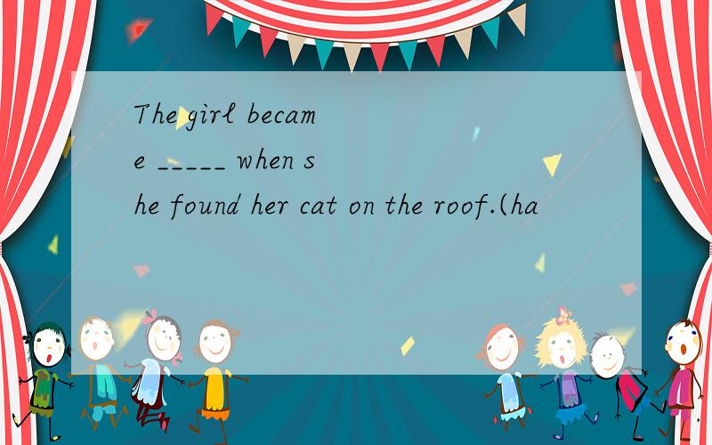 The girl became _____ when she found her cat on the roof.(ha