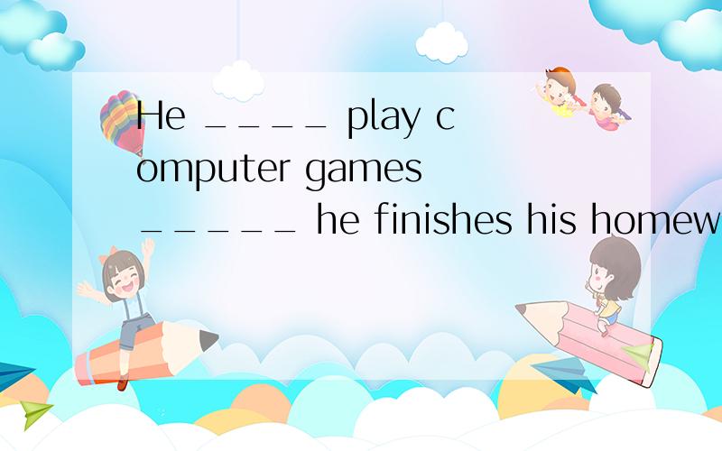 He ____ play computer games _____ he finishes his homework.