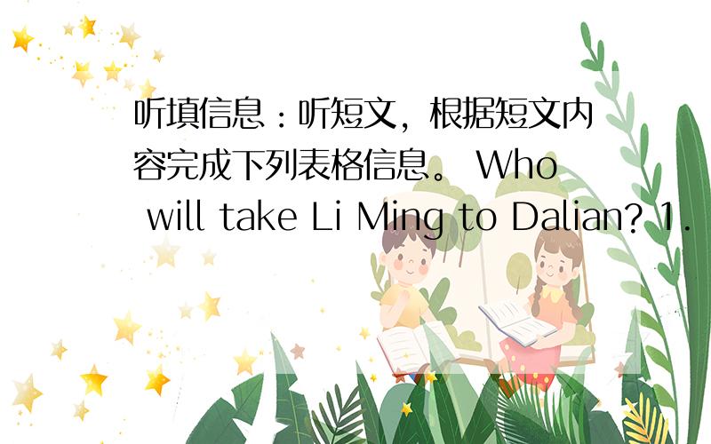 听填信息：听短文，根据短文内容完成下列表格信息。 Who will take Li Ming to Dalian? 1.