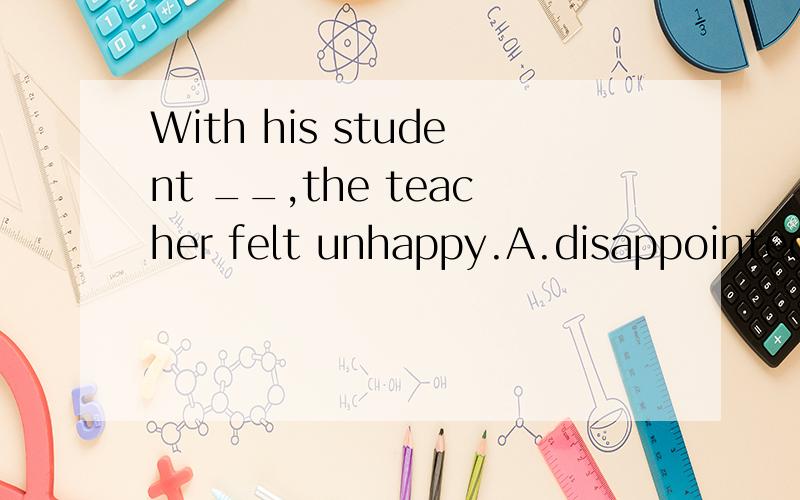 With his student __,the teacher felt unhappy.A.disappointed
