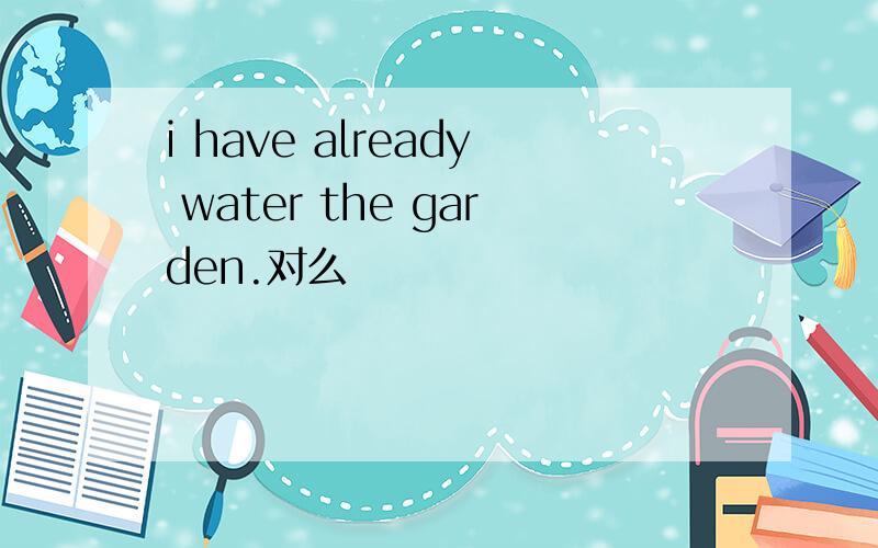 i have already water the garden.对么