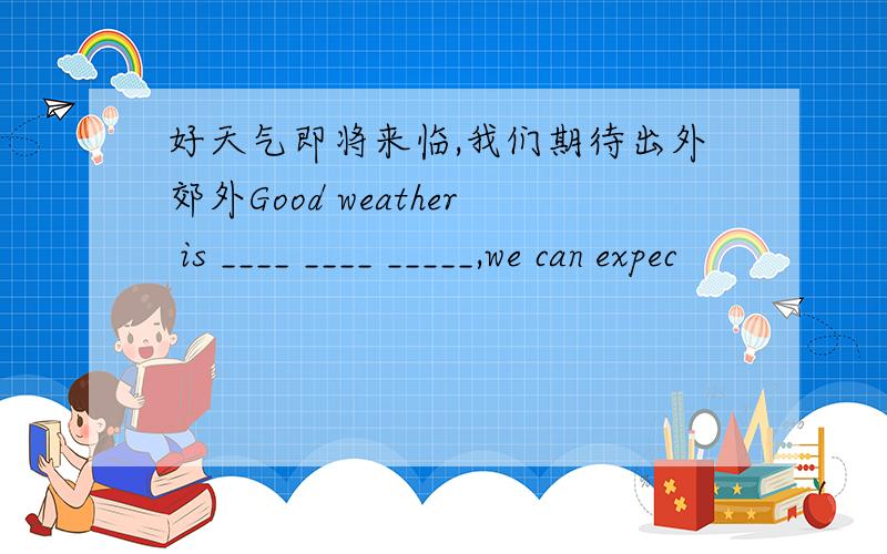好天气即将来临,我们期待出外郊外Good weather is ____ ____ _____,we can expec