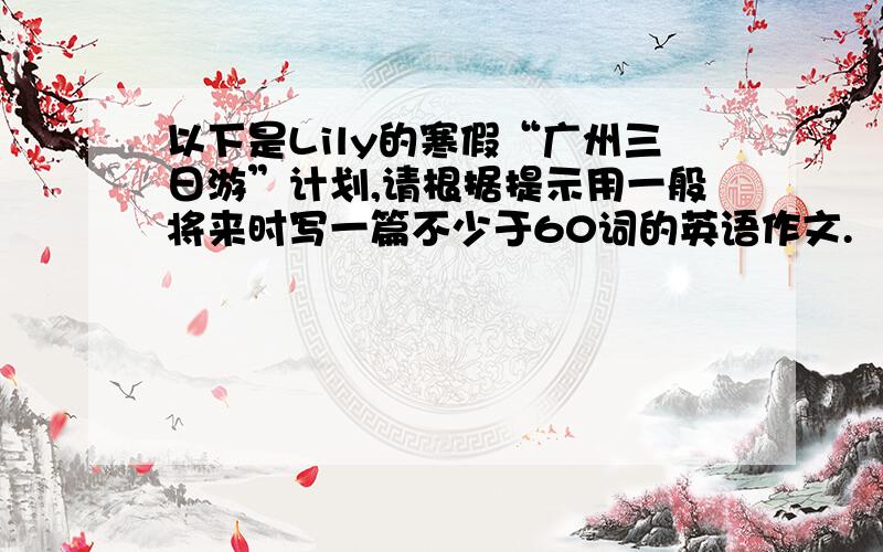 以下是Lily的寒假“广州三日游”计划,请根据提示用一般将来时写一篇不少于60词的英语作文.