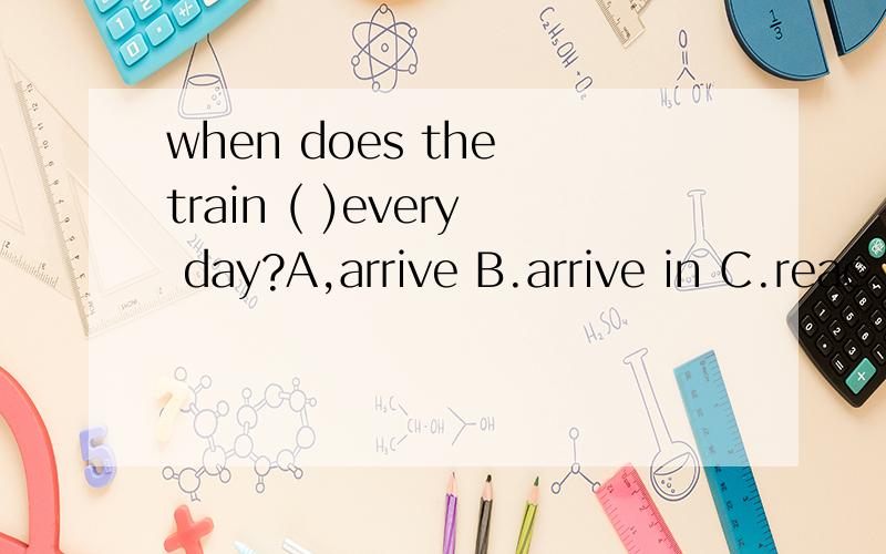 when does the train ( )every day?A,arrive B.arrive in C.reac