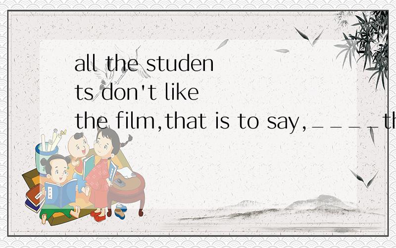 all the students don't like the film,that is to say,____the