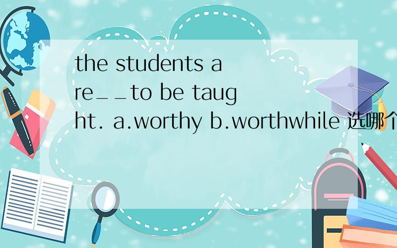 the students are__to be taught. a.worthy b.worthwhile 选哪个为什么