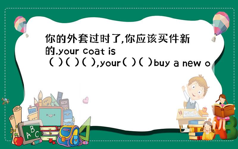 你的外套过时了,你应该买件新的.your coat is ( )( )( ),your( )( )buy a new o