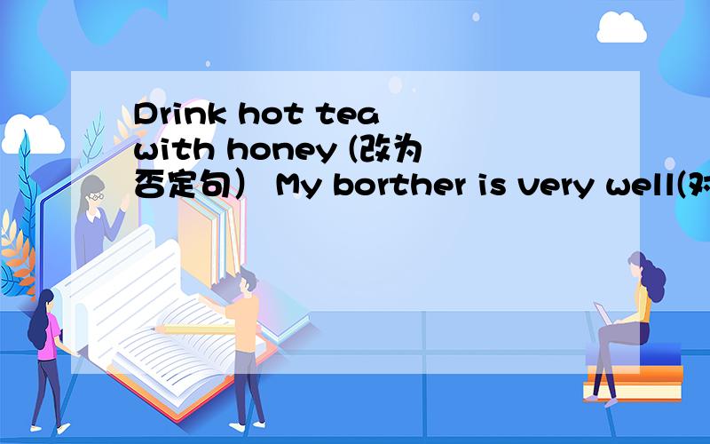 Drink hot tea with honey (改为否定句） My borther is very well(对ve