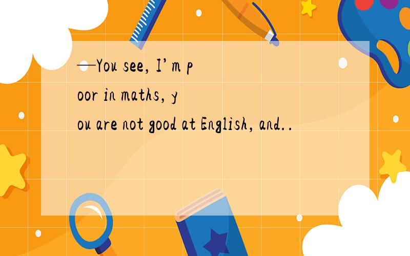 —You see，I’m poor in maths，you are not good at English，and..