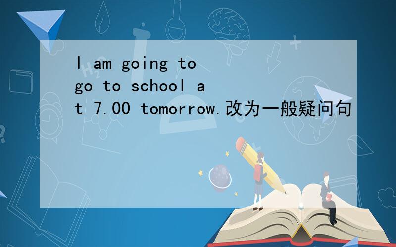 l am going to go to school at 7.00 tomorrow.改为一般疑问句