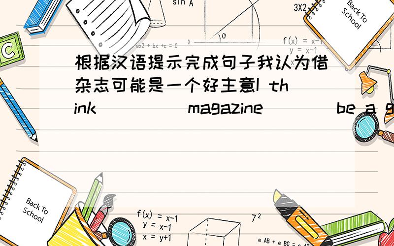 根据汉语提示完成句子我认为借杂志可能是一个好主意I think ____ magazine ___ be a good