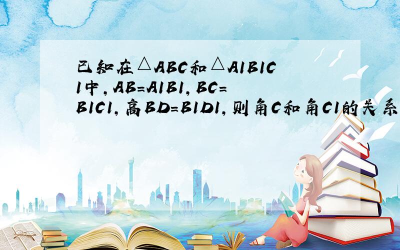 已知在△ABC和△A1B1C1中,AB=A1B1,BC=B1C1,高BD=B1D1,则角C和角C1的关系是