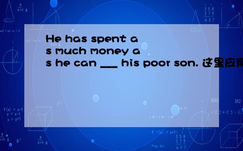 He has spent as much money as he can ___ his poor son. 这里应用t