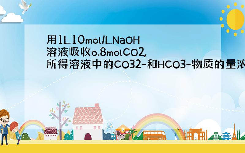 用1L10mol/LNaOH溶液吸收o.8molCO2,所得溶液中的CO32-和HCO3-物质的量浓度之比约为———?
