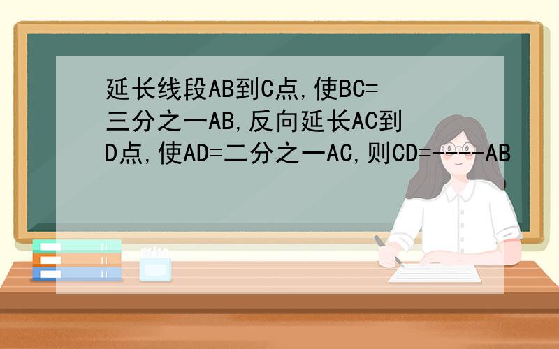 延长线段AB到C点,使BC=三分之一AB,反向延长AC到D点,使AD=二分之一AC,则CD=----AB