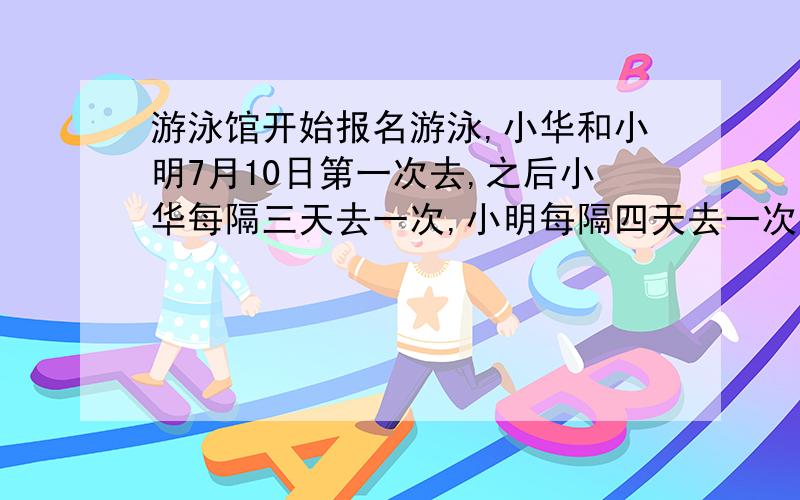 游泳馆开始报名游泳,小华和小明7月10日第一次去,之后小华每隔三天去一次,小明每隔四天去一次.