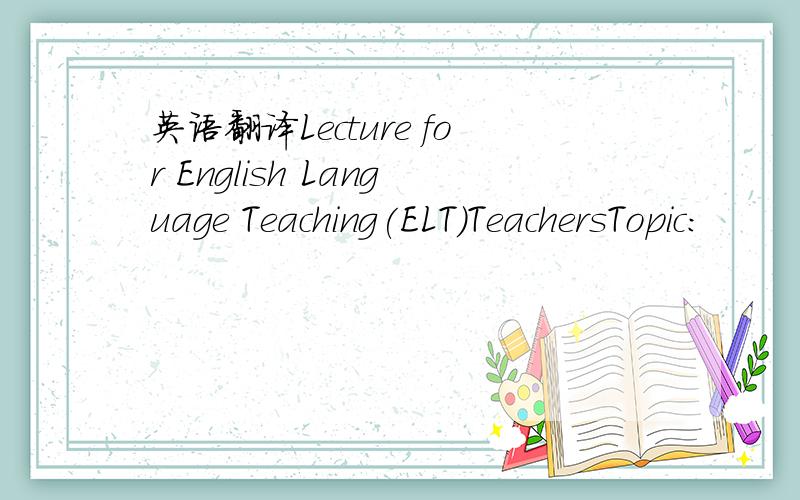 英语翻译Lecture for English Language Teaching(ELT)TeachersTopic: