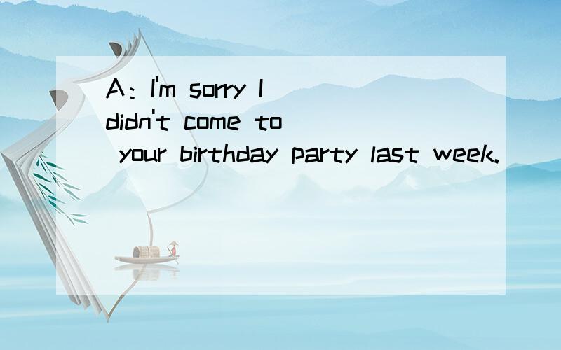 A：I'm sorry I didn't come to your birthday party last week.