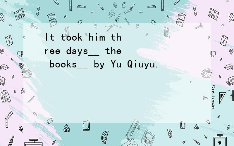 It took him three days__ the books__ by Yu Qiuyu.