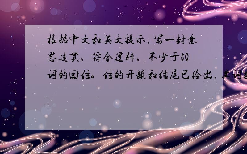 根据中文和英文提示，写一封意思连贯、符合逻辑、不少于50词的回信。信的开头和结尾已给出，其词数不计入所完成的回信内。所给