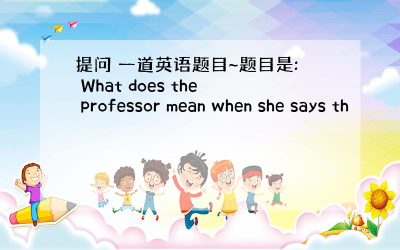提问 一道英语题目~题目是: What does the professor mean when she says th