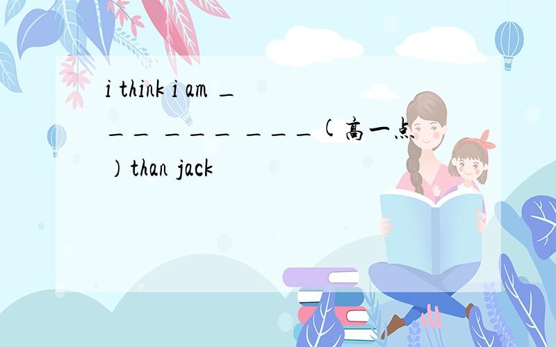 i think i am ___ ___ ___(高一点）than jack